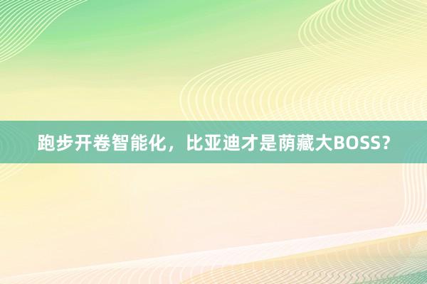 跑步開(kāi)卷智能化，比亞迪才是蔭藏大BOSS？